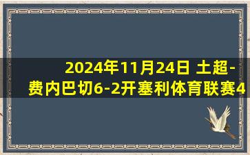 2024年11月24日 土超-费内巴切6-2开塞利体育联赛4连胜 塔迪奇传射艾丁2射1传